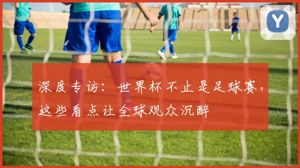 深度专访：世界杯不止是足球赛，这些看点让全球观众沉醉