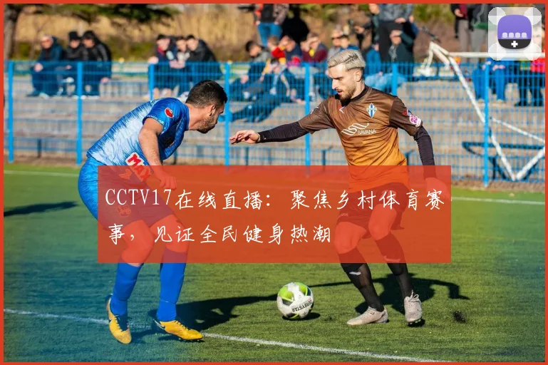 CCTV17在线直播：聚焦乡村体育赛事，见证全民健身热潮
