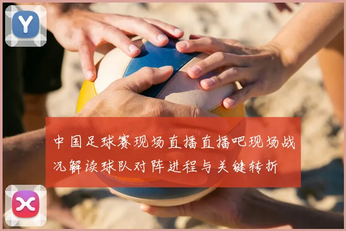 中国足球赛现场直播直播吧现场战况解读球队对阵进程与关键转折