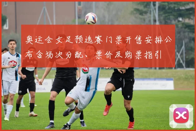 奥运会女足预选赛门票开售安排公布含场次分配、票价及购票指引