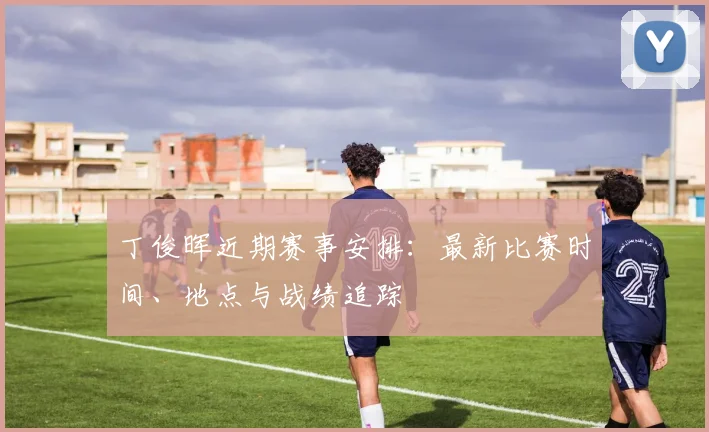 丁俊晖近期赛事安排：最新比赛时间、地点与战绩追踪