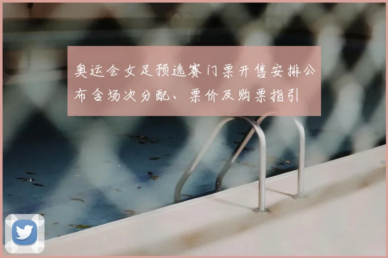 奥运会女足预选赛门票开售安排公布含场次分配、票价及购票指引