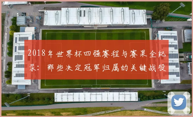 2018年世界杯四强赛程与赛果全纪录：那些决定冠军归属的关键战役