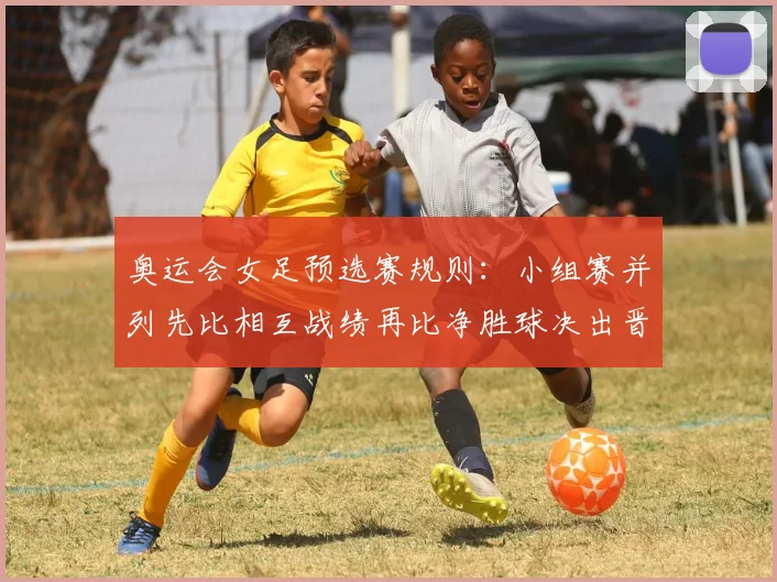 奥运会女足预选赛规则：小组赛并列先比相互战绩再比净胜球决出晋级