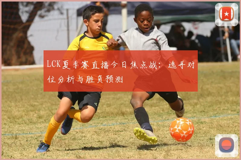 LCK夏季赛直播今日焦点战：选手对位分析与胜负预测