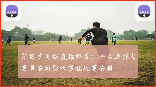 新赛季足球直播哪看：平台选择与赛事安排影响赛程观赛安排