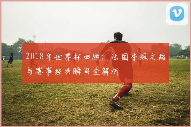 2018年世界杯回顾：法国夺冠之路与赛事经典瞬间全解析