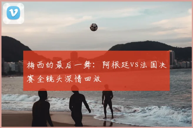 梅西的最后一舞：阿根廷vs法国决赛全镜头深情回放
