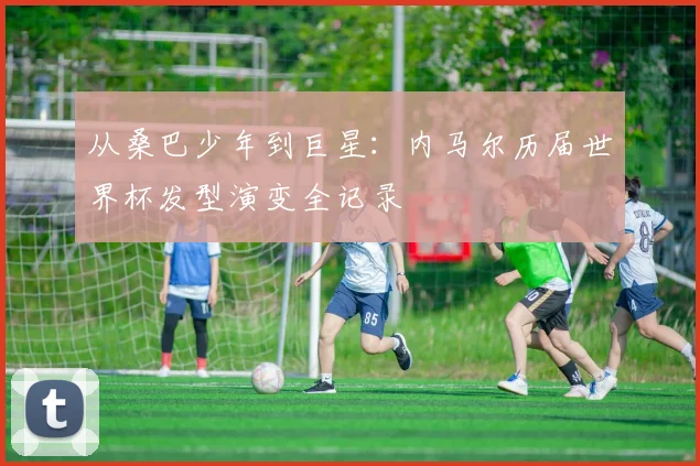 从桑巴少年到巨星：内马尔历届世界杯发型演变全记录