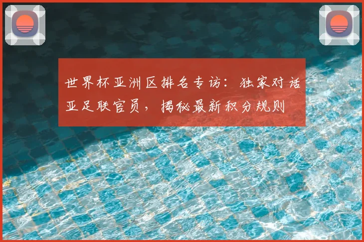 世界杯亚洲区排名专访：独家对话亚足联官员，揭秘最新积分规则